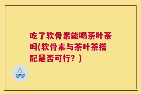 吃了软骨素能喝茶叶茶吗(软骨素与茶叶茶搭配是否可行?)