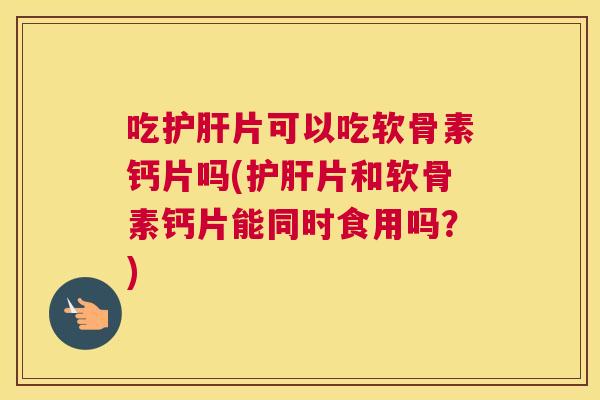 吃护肝片可以吃软骨素钙片吗(护肝片和软骨素钙片能同时食用吗?)
