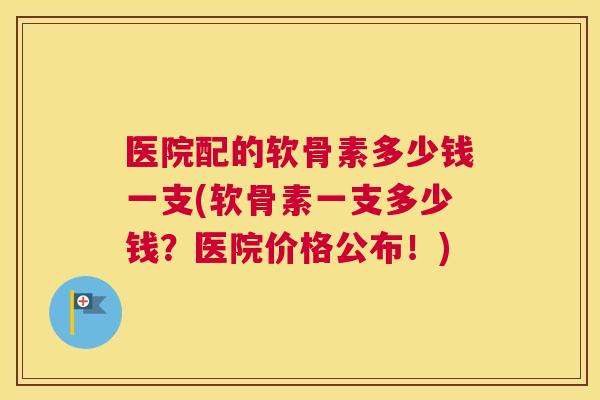医院配的软骨素多少钱一支(软骨素一支多少钱?医院价格公布!)