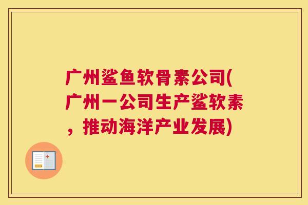 广州鲨鱼软骨素公司(广州一公司生产鲨软素,推动海洋产业发展)