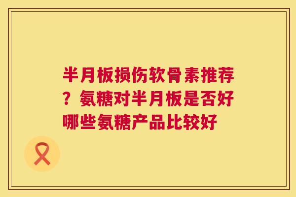 半月板损伤软骨素推荐?氨糖对半月板是否好哪些氨糖产品比较好