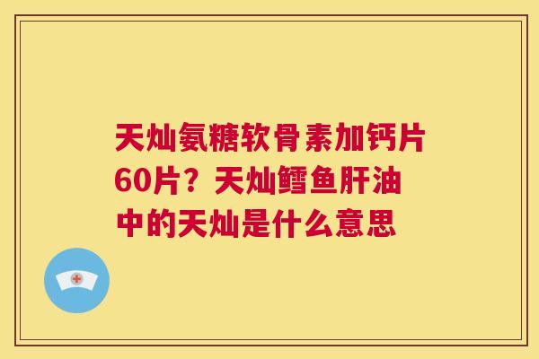天灿氨糖软骨素加钙片60片?天灿鳕鱼肝油中的天灿是什么意思