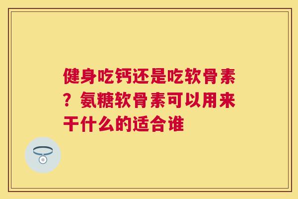 健身吃钙还是吃软骨素?氨糖软骨素可以用来干什么的适合谁
