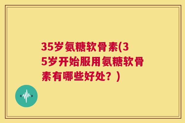 35岁氨糖软骨素(35岁开始服用氨糖软骨素有哪些好处?)