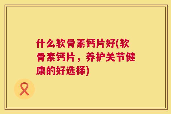 什么软骨素钙片好(软骨素钙片,养护关节健康的好选择) 什么软骨素钙片好(软骨素钙片,养护关节健康的好选择)