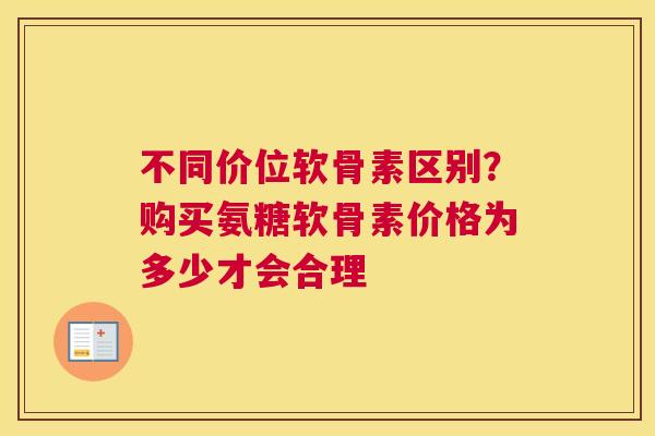 不同价位软骨素区别？购买氨糖软骨素价格为多少才会合理