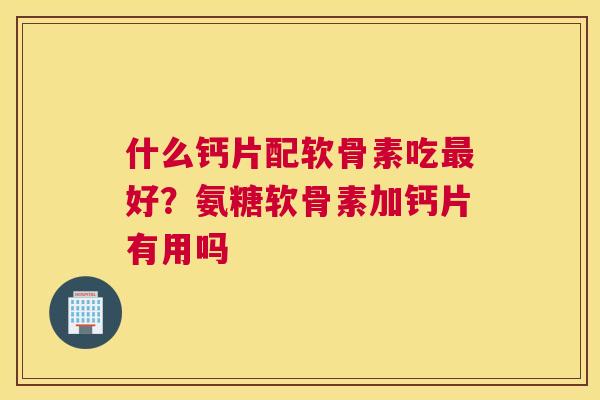 什么钙片配软骨素吃最好?氨糖软骨素加钙片有用吗