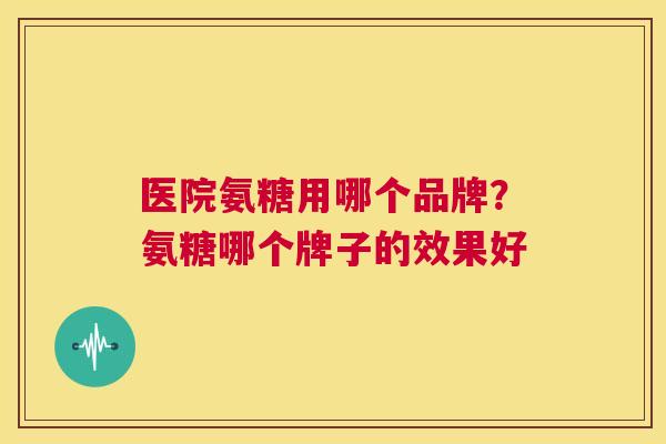 医院氨糖用哪个品牌?氨糖哪个牌子的效果好