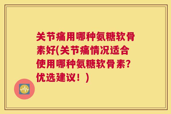 关节痛用哪种氨糖软骨素好(关节痛情况适合使用哪种氨糖软骨素?优选建议!)