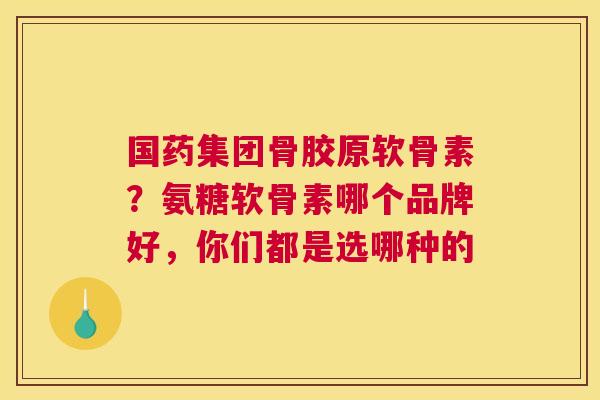 国药集团骨胶原软骨素?氨糖软骨素哪个品牌好,你们都是选哪种的
