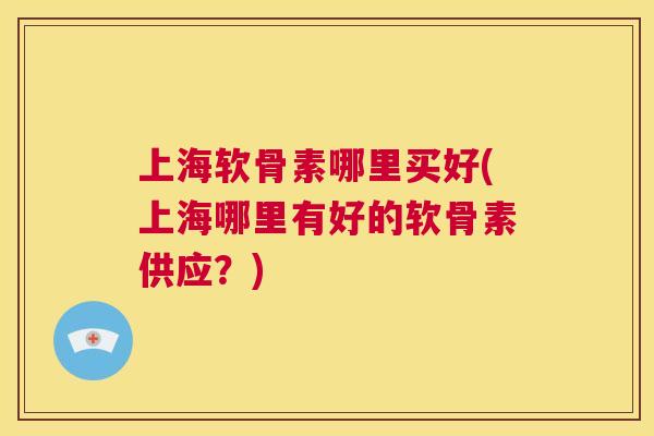 上海软骨素哪里买好(上海哪里有好的软骨素供应？)