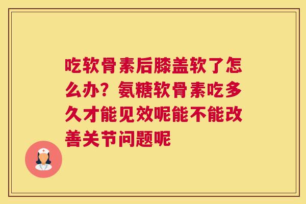 吃软骨素后膝盖软了怎么办?氨糖软骨素吃多久才能见效呢能不能改善关节问题呢