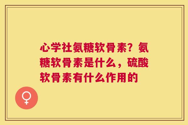 心学社氨糖软骨素?氨糖软骨素是什么,硫酸软骨素有什么作用的