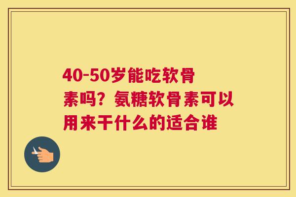 40-50岁能吃软骨素吗?氨糖软骨素可以用来干什么的适合谁