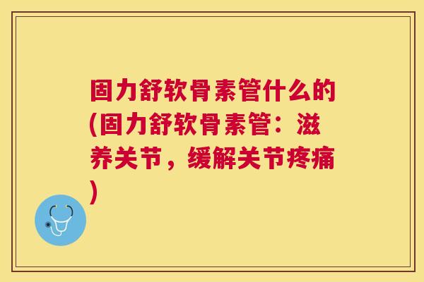 固力舒软骨素管什么的(固力舒软骨素管:滋养关节,缓解关节疼痛)