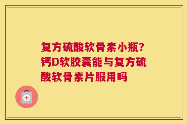 复方硫酸软骨素小瓶?钙D软胶囊能与复方硫酸软骨素片服用吗