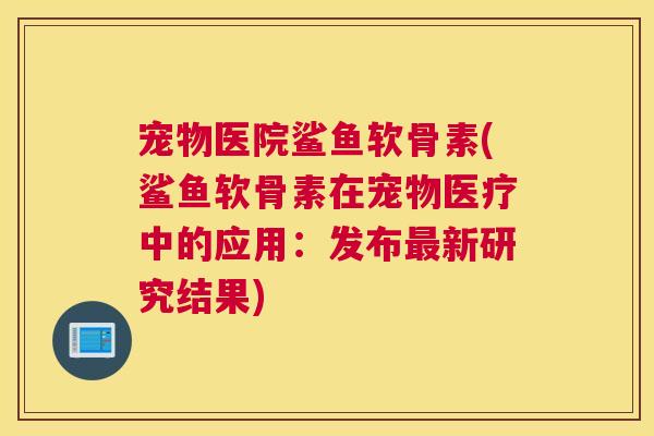 宠物医院鲨鱼软骨素(鲨鱼软骨素在宠物医疗中的应用:发布最新研究结果)