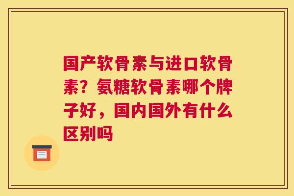 国产软骨素与进口软骨素?氨糖软骨素哪个牌子好,国内国外有什么区别吗