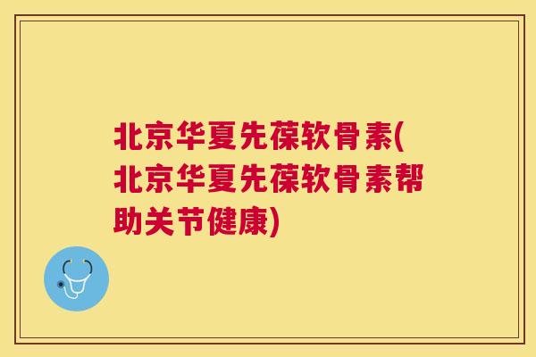 北京华夏先葆软骨素(北京华夏先葆软骨素帮助关节健康)