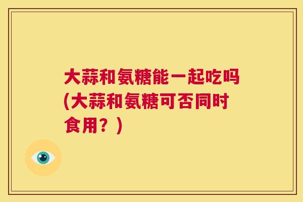 大蒜和氨糖能一起吃吗(大蒜和氨糖可否同时食用？)
