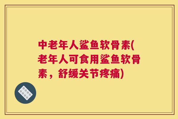 中老年人鲨鱼软骨素(老年人可食用鲨鱼软骨素,舒缓关节疼痛)