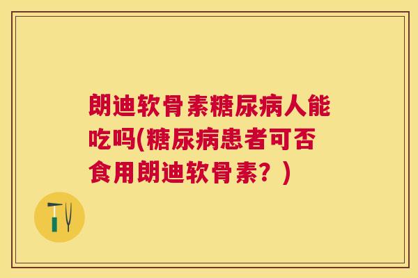 朗迪软骨素糖尿病人能吃吗(糖尿病患者可否食用朗迪软骨素?)