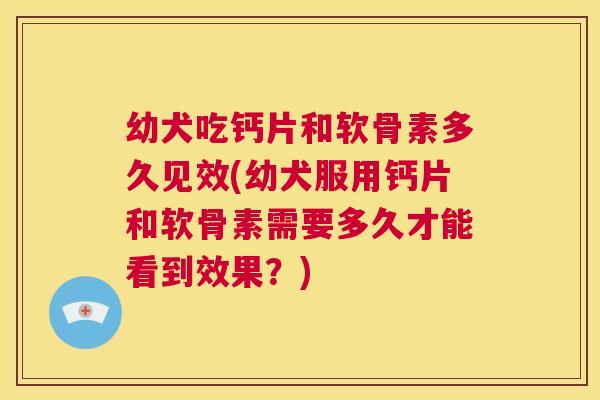 幼犬吃钙片和软骨素多久见效(幼犬服用钙片和软骨素需要多久才能看到效果?)