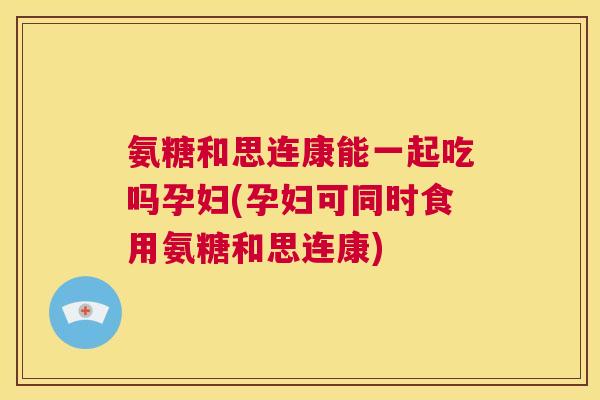 氨糖和思连康能一起吃吗孕妇(孕妇可同时食用氨糖和思连康)