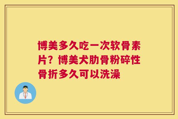 博美多久吃一次软骨素片?博美犬肋骨粉碎性骨折多久可以洗澡