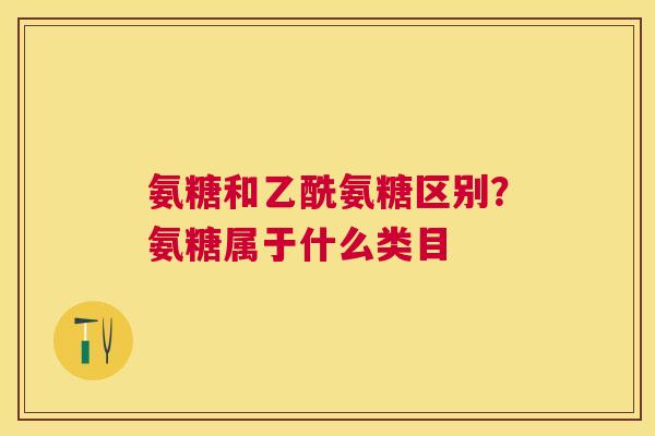 氨糖和乙酰氨糖区别?氨糖属于什么类目