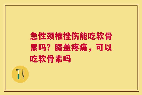 急性颈椎挫伤能吃软骨素吗?膝盖疼痛,可以吃软骨素吗