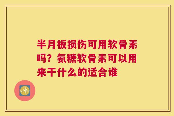 半月板损伤可用软骨素吗?氨糖软骨素可以用来干什么的适合谁