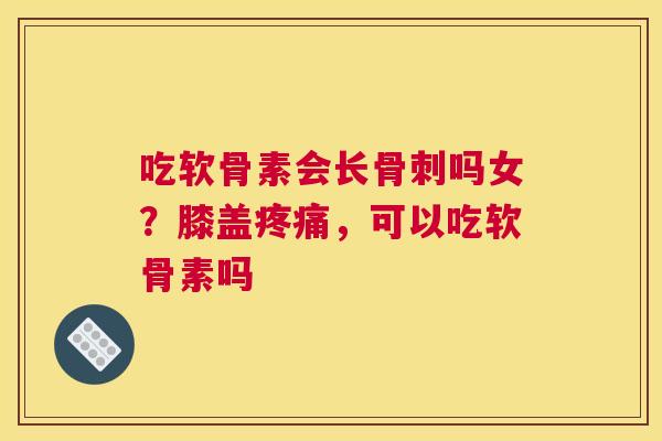 吃软骨素会长骨刺吗女?膝盖疼痛,可以吃软骨素吗