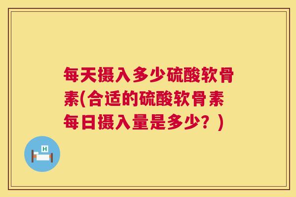 每天摄入多少硫酸软骨素(合适的硫酸软骨素每日摄入量是多少?)