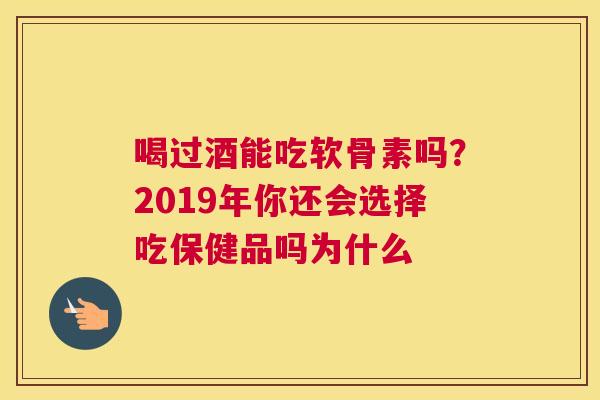 喝过酒能吃软骨素吗?2019年你还会选择吃保健品吗为什么