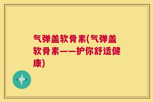 气弹盖软骨素(气弹盖软骨素——护你舒适健康)