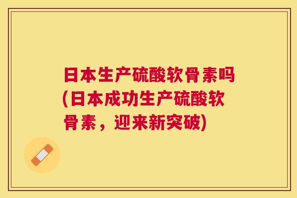 日本生产硫酸软骨素吗(日本成功生产硫酸软骨素,迎来新突破)