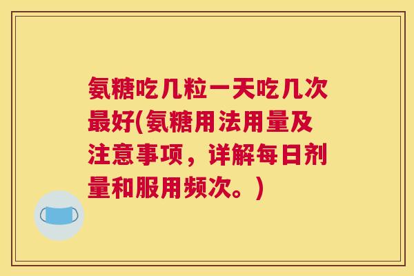 氨糖吃几粒一天吃几次最好(氨糖用法用量及注意事项,详解每日剂量和服用频次。)