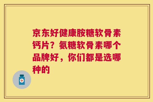 京东好健康胺糖软骨素钙片?氨糖软骨素哪个品牌好,你们都是选哪种的