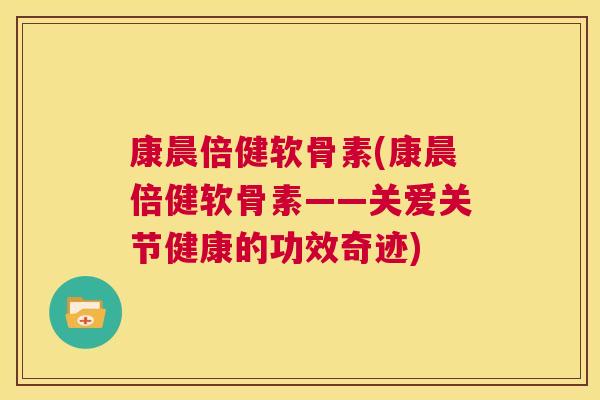 康晨倍健软骨素(康晨倍健软骨素——关爱关节健康的功效奇迹) 康晨倍健软骨素(康晨倍健软骨素——关爱关节健康的功效奇迹)