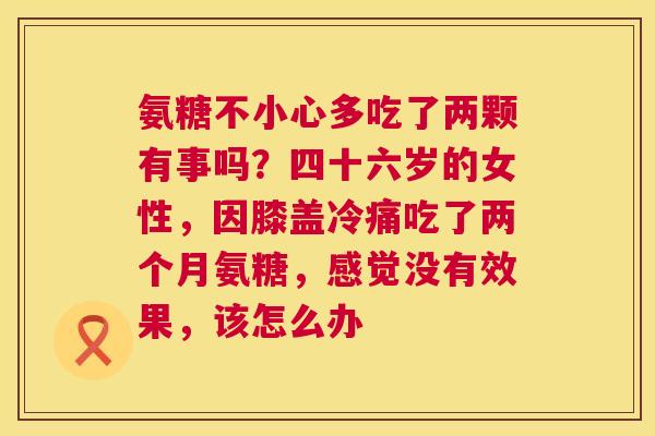 氨糖不小心多吃了两颗有事吗?四十六岁的女性,因膝盖冷痛吃了两个月氨糖,感觉没有效果,该怎么办