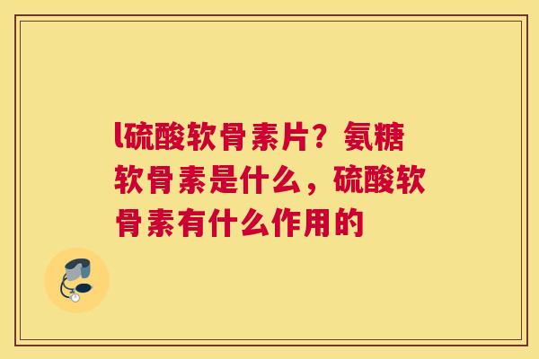 l硫酸软骨素片？氨糖软骨素是什么，硫酸软骨素有什么作用的