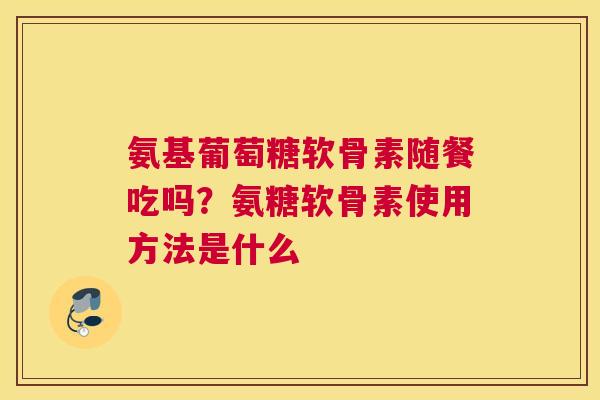 氨基葡萄糖软骨素随餐吃吗?氨糖软骨素使用方法是什么