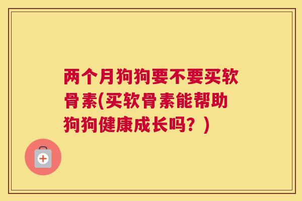 两个月狗狗要不要买软骨素(买软骨素能帮助狗狗健康成长吗?)