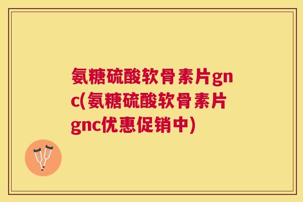 氨糖硫酸软骨素片gnc(氨糖硫酸软骨素片gnc优惠促销中)