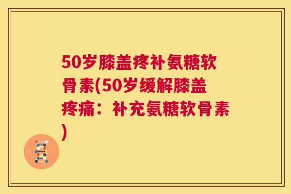 50岁膝盖疼补氨糖软骨素(50岁缓解膝盖：补充氨糖软骨素)