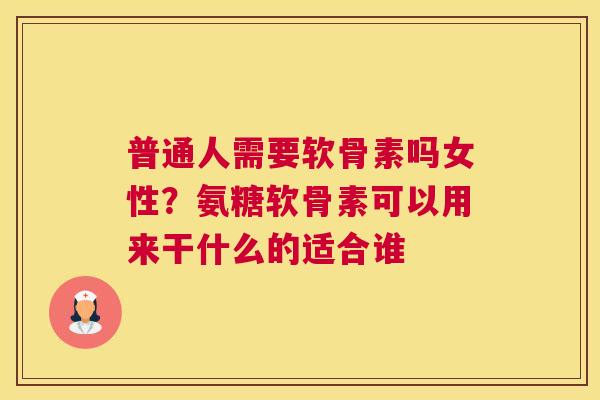 普通人需要软骨素吗女性？氨糖软骨素可以用来干什么的适合谁