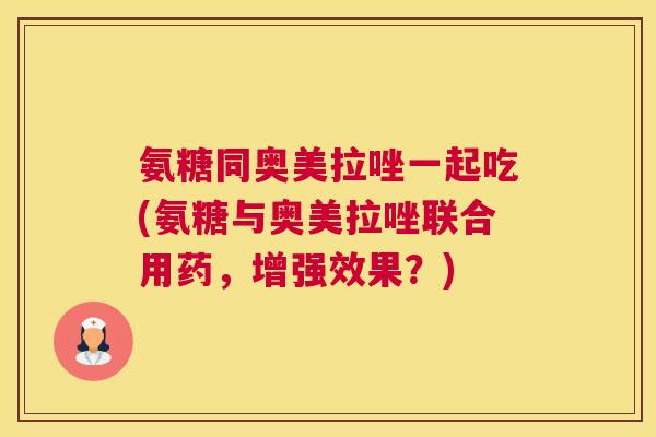 氨糖同奥美拉唑一起吃(氨糖与奥美拉唑联合用药，增强效果？)
