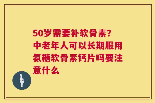 50岁需要补软骨素？中老年人可以长期服用氨糖软骨素钙片吗要注意什么