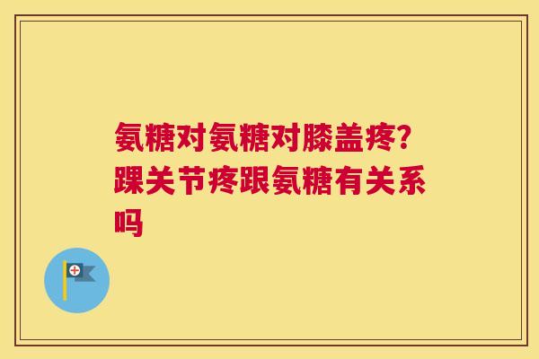氨糖对氨糖对膝盖疼？踝关节疼跟氨糖有关系吗